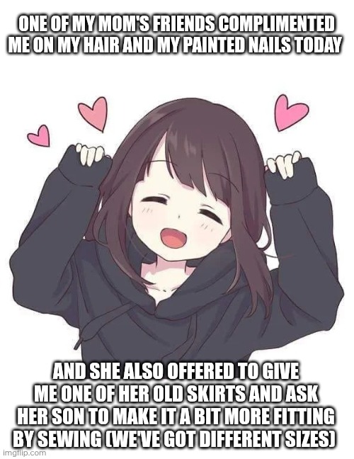 I love this woman! Absolute euphoria when I'm with her | ONE OF MY MOM'S FRIENDS COMPLIMENTED ME ON MY HAIR AND MY PAINTED NAILS TODAY; AND SHE ALSO OFFERED TO GIVE ME ONE OF HER OLD SKIRTS AND ASK HER SON TO MAKE IT A BIT MORE FITTING BY SEWING (WE'VE GOT DIFFERENT SIZES) | image tagged in menhera chan euphoria | made w/ Imgflip meme maker