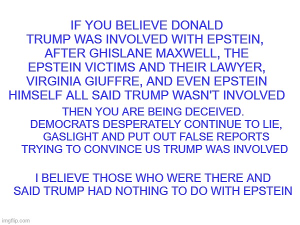 if you believe Trump was involved with epstein you are deceived | IF YOU BELIEVE DONALD TRUMP WAS INVOLVED WITH EPSTEIN,  AFTER GHISLANE MAXWELL, THE EPSTEIN VICTIMS AND THEIR LAWYER, VIRGINIA GIUFFRE, AND EVEN EPSTEIN HIMSELF ALL SAID TRUMP WASN'T INVOLVED; THEN YOU ARE BEING DECEIVED.  
DEMOCRATS DESPERATELY CONTINUE TO LIE, GASLIGHT AND PUT OUT FALSE REPORTS TRYING TO CONVINCE US TRUMP WAS INVOLVED; I BELIEVE THOSE WHO WERE THERE AND SAID TRUMP HAD NOTHING TO DO WITH EPSTEIN | made w/ Imgflip meme maker