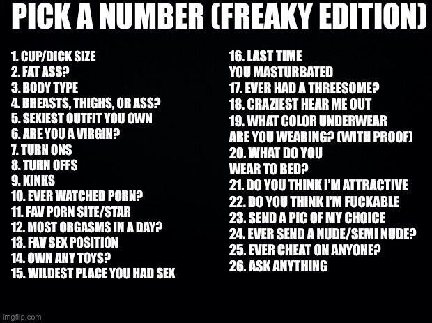 Ask me any number(s), I’ll reply honestly | PICK A NUMBER (FREAKY EDITION); 16. LAST TIME YOU MASTURBATED
17. EVER HAD A THREESOME?
18. CRAZIEST HEAR ME OUT
19. WHAT COLOR UNDERWEAR ARE YOU WEARING? (WITH PROOF)
20. WHAT DO YOU WEAR TO BED?
21. DO YOU THINK I’M ATTRACTIVE
22. DO YOU THINK I’M FUCKABLE
23. SEND A PIC OF MY CHOICE
24. EVER SEND A NUDE/SEMI NUDE?
25. EVER CHEAT ON ANYONE?
26. ASK ANYTHING; 1. CUP/DICK SIZE
2. FAT ASS?
3. BODY TYPE 
4. BREASTS, THIGHS, OR ASS?
5. SEXIEST OUTFIT YOU OWN
6. ARE YOU A VIRGIN?
7. TURN ONS
8. TURN OFFS
9. KINKS
10. EVER WATCHED PORN?
11. FAV PORN SITE/STAR
12. MOST ORGASMS IN A DAY?
13. FAV SEX POSITION
14. OWN ANY TOYS?
15. WILDEST PLACE YOU HAD SEX | image tagged in number,ask | made w/ Imgflip meme maker