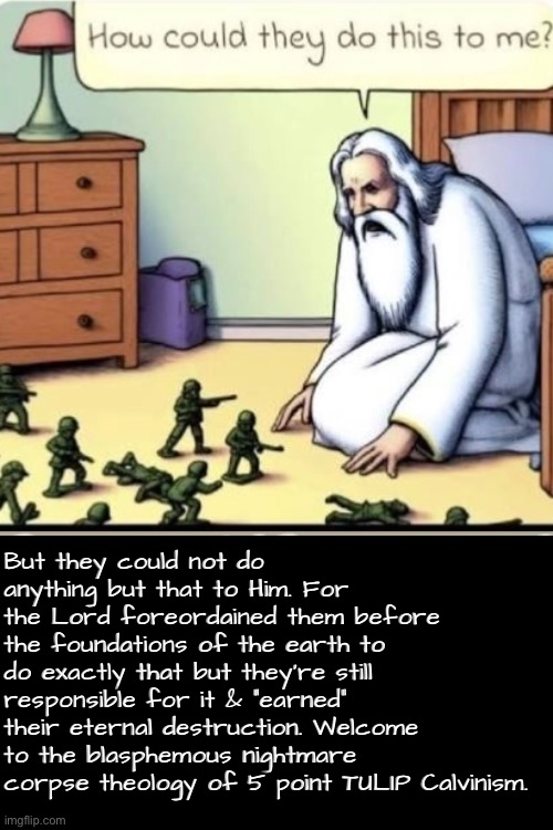 According to them they did what He decreed. So they perish for obedience? | But they could not do anything but that to Him. For the Lord foreordained them before the foundations of the earth to do exactly that but they're still responsible for it & "earned" their eternal destruction. Welcome to the blasphemous nightmare corpse theology of 5 point TULIP Calvinism. | image tagged in calvinism,calvinist memes,anti calvinism,reformed theology,tulip corpse dogma,nuanced gnostic ai slop theology | made w/ Imgflip meme maker