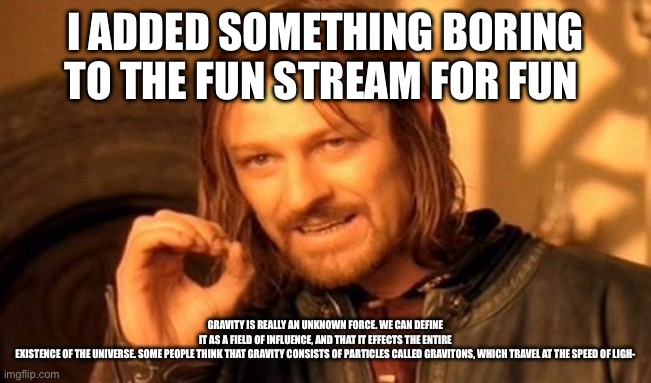 ITS FOR FUN MODS | I ADDED SOMETHING BORING TO THE FUN STREAM FOR FUN; GRAVITY IS REALLY AN UNKNOWN FORCE. WE CAN DEFINE IT AS A FIELD OF INFLUENCE, AND THAT IT EFFECTS THE ENTIRE EXISTENCE OF THE UNIVERSE. SOME PEOPLE THINK THAT GRAVITY CONSISTS OF PARTICLES CALLED GRAVITONS, WHICH TRAVEL AT THE SPEED OF LIGH- | image tagged in memes,for fun,its for fun ok,flooploopdoopydoop | made w/ Imgflip meme maker