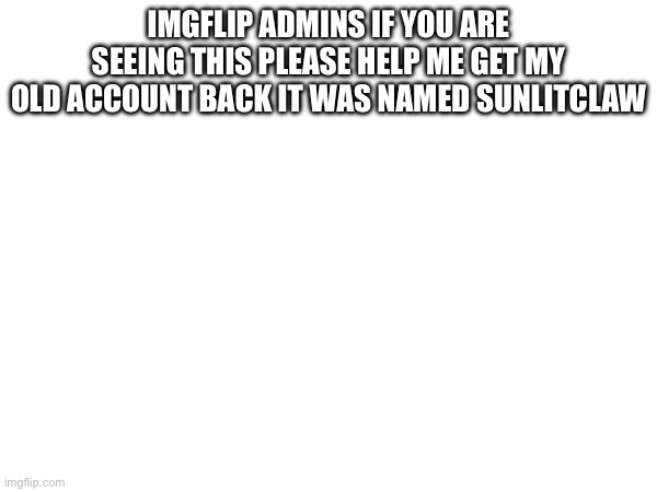 Pls | IMGFLIP ADMINS IF YOU ARE SEEING THIS PLEASE HELP ME GET MY OLD ACCOUNT BACK IT WAS NAMED SUNLITCLAW | image tagged in pls help | made w/ Imgflip meme maker