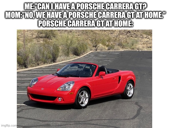 Don’t know why, but once you see it you can’t unsee it… | ME:”CAN I HAVE A PORSCHE CARRERA GT?
MOM:”NO, WE HAVE A PORSCHE CARRERA GT AT HOME.”
PORSCHE CARRERA GT AT HOME: | made w/ Imgflip meme maker