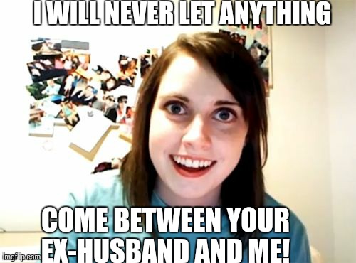 Overly Attached Girlfriend Meme | I WILL NEVER LET ANYTHING  COME BETWEEN YOUR EX-HUSBAND AND ME! | image tagged in memes,overly attached girlfriend | made w/ Imgflip meme maker