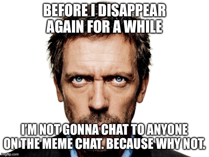 Dr House | BEFORE I DISAPPEAR AGAIN FOR A WHILE; I’M NOT GONNA CHAT TO ANYONE ON THE MEME CHAT. BECAUSE WHY NOT. | image tagged in dr house | made w/ Imgflip meme maker