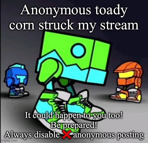 Geometry Dash Drip | Anonymous toady corn struck my stream; It could happen to you too!
Be prepared!
Always disable ❌ anonymous posting | image tagged in geometry dash drip | made w/ Imgflip meme maker
