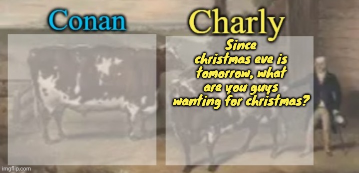 conan + charly cows temp v1 | Since christmas eve is tomorrow, what are you guys wanting for christmas? | image tagged in conan charly cows temp v1 | made w/ Imgflip meme maker
