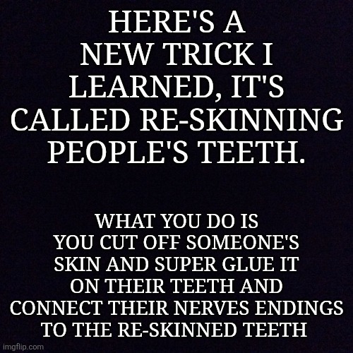 Here's how to re-skin teeth | HERE'S A NEW TRICK I LEARNED, IT'S CALLED RE-SKINNING PEOPLE'S TEETH. WHAT YOU DO IS YOU CUT OFF SOMEONE'S SKIN AND SUPER GLUE IT ON THEIR TEETH AND CONNECT THEIR NERVES ENDINGS TO THE RE-SKINNED TEETH | image tagged in black screen | made w/ Imgflip meme maker