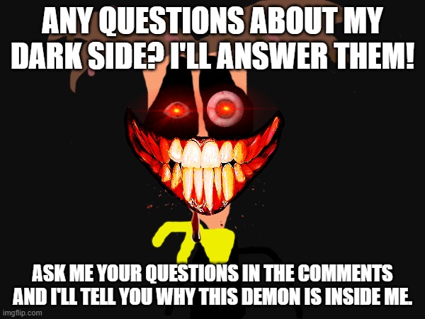 Any questions about Insanetechnology1006? | ANY QUESTIONS ABOUT MY DARK SIDE? I'LL ANSWER THEM! ASK ME YOUR QUESTIONS IN THE COMMENTS AND I'LL TELL YOU WHY THIS DEMON IS INSIDE ME. | image tagged in demon,god,destruction,question,dark side,lore | made w/ Imgflip meme maker