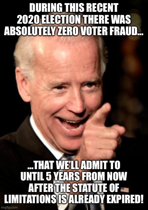 Smilin Biden | DURING THIS RECENT 2020 ELECTION THERE WAS ABSOLUTELY ZERO VOTER FRAUD…; …THAT WE’LL ADMIT TO UNTIL 5 YEARS FROM NOW AFTER THE STATUTE OF LIMITATIONS IS ALREADY EXPIRED! | image tagged in memes,smilin biden | made w/ Imgflip meme maker