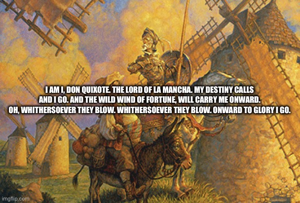 Don Quixote | I AM I, DON QUIXOTE. THE LORD OF LA MANCHA. MY DESTINY CALLS AND I GO. AND THE WILD WIND OF FORTUNE, WILL CARRY ME ONWARD. OH, WHITHERSOEVER THEY BLOW. WHITHERSOEVER THEY BLOW. ONWARD TO GLORY I GO. | image tagged in don quixote | made w/ Imgflip meme maker