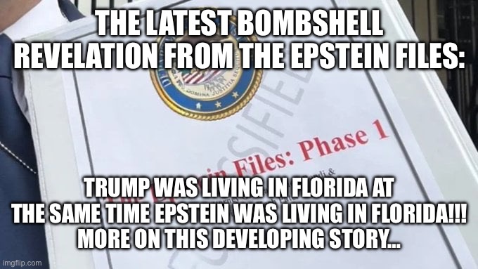 Epstein Files | THE LATEST BOMBSHELL REVELATION FROM THE EPSTEIN FILES:; TRUMP WAS LIVING IN FLORIDA AT THE SAME TIME EPSTEIN WAS LIVING IN FLORIDA!!!
MORE ON THIS DEVELOPING STORY… | image tagged in epstein files | made w/ Imgflip meme maker