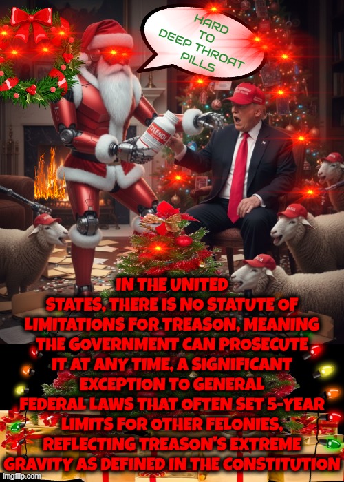 HARD 2 SWALLOW | HARD
TO
DEEP THROAT
 PILLS; IN THE UNITED STATES, THERE IS NO STATUTE OF LIMITATIONS FOR TREASON, MEANING THE GOVERNMENT CAN PROSECUTE IT AT ANY TIME, A SIGNIFICANT EXCEPTION TO GENERAL FEDERAL LAWS THAT OFTEN SET 5-YEAR LIMITS FOR OTHER FELONIES, REFLECTING TREASON'S EXTREME GRAVITY AS DEFINED IN THE CONSTITUTION | image tagged in merry christmas,dear santa,naughty list,hard to swallow pills,trump,make america great again | made w/ Imgflip meme maker