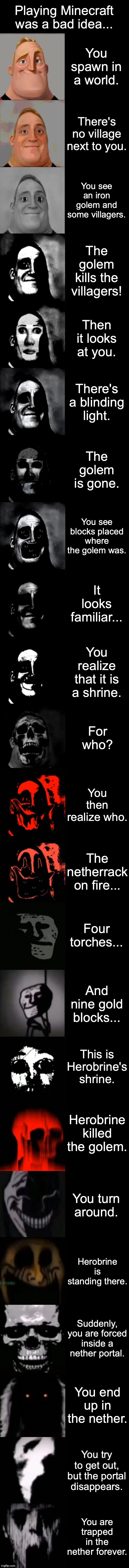 Herobrine came to you... | Playing Minecraft was a bad idea... You spawn in a world. There's no village next to you. You see an iron golem and some villagers. The golem kills the villagers! Then it looks at you. There's a blinding light. The golem is gone. You see blocks placed where the golem was. It looks familiar... You realize that it is a shrine. For who? You then realize who. The netherrack on fire... Four torches... And nine gold blocks... This is Herobrine's shrine. Herobrine killed the golem. You turn around. Herobrine is standing there. Suddenly, you are forced inside a nether portal. You end up in the nether. You try to get out, but the portal disappears. You are trapped in the nether forever. | image tagged in mr incredible becoming uncanny extended hd,herobrine | made w/ Imgflip meme maker