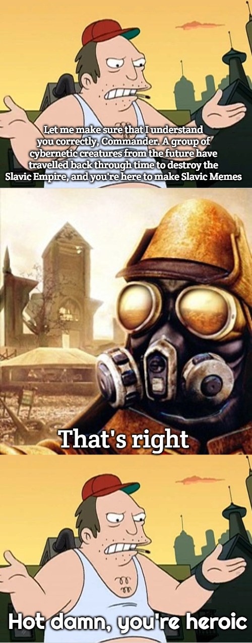 Slavic Meme | Let me make sure that I understand you correctly, Commander. A group of cybernetic creatures from the future have travelled back through time to destroy the Slavic Empire, and you're here to make Slavic Memes; That's right; Hot damn, you're heroic | image tagged in slavic sal,slavic iron storm | made w/ Imgflip meme maker