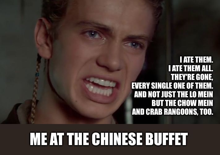 Anakin Skywalker - I hate them | I ATE THEM.
I ATE THEM ALL.
THEY'RE GONE, EVERY SINGLE ONE OF THEM.

AND NOT JUST THE LO MEIN
BUT THE CHOW MEIN AND CRAB RANGOONS, TOO. ME AT THE CHINESE BUFFET | image tagged in anakin skywalker - i hate them | made w/ Imgflip meme maker