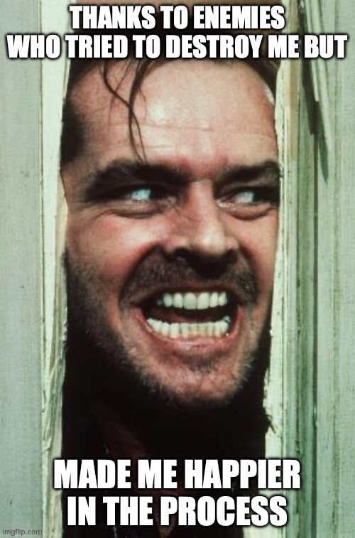 Here's Johnny Meme | THANKS TO ENEMIES WHO TRIED TO DESTROY ME BUT; MADE ME HAPPIER IN THE PROCESS | image tagged in memes,here's johnny | made w/ Imgflip meme maker