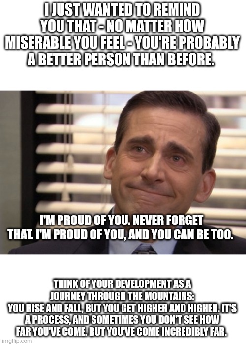 This is something that my math teacher told me when I was in a pretty bad place. I love her. She really cares about her students | I JUST WANTED TO REMIND YOU THAT - NO MATTER HOW MISERABLE YOU FEEL - YOU'RE PROBABLY A BETTER PERSON THAN BEFORE. I'M PROUD OF YOU. NEVER FORGET THAT. I'M PROUD OF YOU, AND YOU CAN BE TOO. THINK OF YOUR DEVELOPMENT AS A JOURNEY THROUGH THE MOUNTAINS:
YOU RISE AND FALL, BUT YOU GET HIGHER AND HIGHER. IT'S A PROCESS, AND SOMETIMES YOU DON'T SEE HOW FAR YOU'VE COME. BUT YOU'VE COME INCREDIBLY FAR. | image tagged in michael scott cry,mental health | made w/ Imgflip meme maker