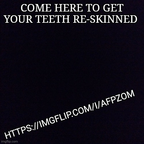 https://imgflip.com/i/afpzom | COME HERE TO GET YOUR TEETH RE-SKINNED; HTTPS://IMGFLIP.COM/I/AFPZOM | image tagged in black screen | made w/ Imgflip meme maker