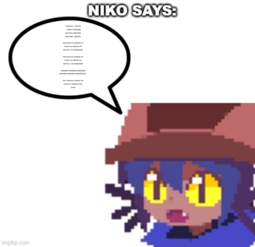 niko says | 怎麼能哭呢 一切會好噠
一切都去吧 你就得想著
既然沒辦法 還恨他幹嘛
還管它幹嘛 心裡要記得
 
你是內內個 內內 內個內個 內內
內內個 內內 內個內個 內內
陽光彩虹小白馬 滴滴噠滴滴噠
 
我是內內個 內內 內個內個 內內
內內個 內內 內個內個 內內
陽光彩虹小白馬 滴滴噠滴滴噠
 
滴滴噠滴噠 滴滴噠滴噠 滴滴噠滴滴噠
滴滴噠滴噠 滴滴噠滴噠 滴滴噠滴滴噠 嘿！
 
你是 內內個 內內 內個內個 內內
內內個 內內 內個內個 內個內
內內個 | image tagged in niko says | made w/ Imgflip meme maker
