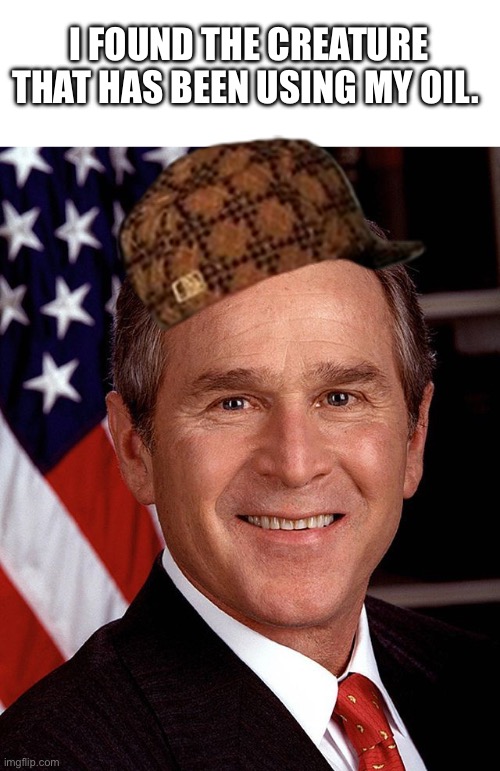 Not shocked one bit | I FOUND THE CREATURE THAT HAS BEEN USING MY OIL. | image tagged in george w bush,oil,memes,funny | made w/ Imgflip meme maker