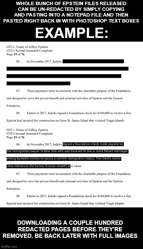 Just trying to match up the fonts and sizes so there's no overlap etc | WHOLE BUNCH OF EPSTEIN FILES RELEASED CAN BE UN-REDACTED BY SIMPLY COPYING AND PASTING INTO A NOTEPAD FILE AND THEN PASTED RIGHT BACK IN WITH PHOTOSHOP TEXT BOXES; EXAMPLE:; DOWNLOADING A COUPLE HUNDRED REDACTED PAGES BEFORE THEY'RE REMOVED. BE BACK LATER WITH FULL IMAGES | image tagged in liberals | made w/ Imgflip meme maker
