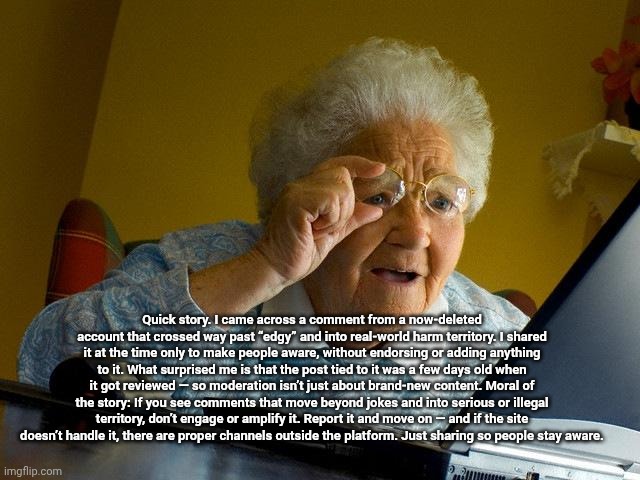 Quick story. I came across a comment from a now-deleted account that crossed way past “edgy” and into real-world harm territory. | Quick story. I came across a comment from a now-deleted account that crossed way past “edgy” and into real-world harm territory. I shared it at the time only to make people aware, without endorsing or adding anything to it. What surprised me is that the post tied to it was a few days old when it got reviewed — so moderation isn’t just about brand-new content. Moral of the story: If you see comments that move beyond jokes and into serious or illegal territory, don’t engage or amplify it. Report it and move on — and if the site doesn’t handle it, there are proper channels outside the platform. Just sharing so people stay aware. | image tagged in memes,grandma finds the internet | made w/ Imgflip meme maker