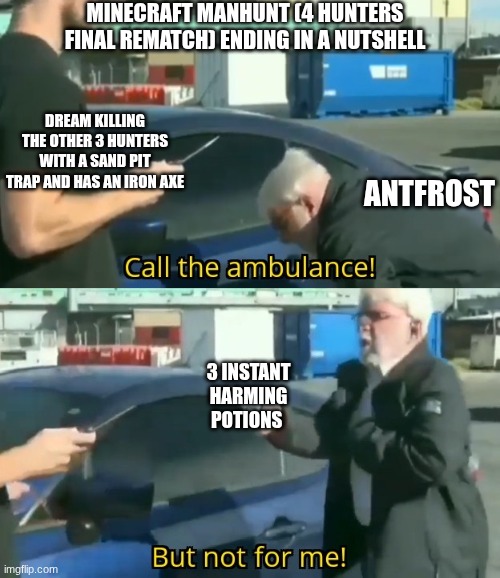 it was fucking amazing | MINECRAFT MANHUNT (4 HUNTERS FINAL REMATCH) ENDING IN A NUTSHELL; DREAM KILLING THE OTHER 3 HUNTERS WITH A SAND PIT TRAP AND HAS AN IRON AXE; ANTFROST; 3 INSTANT HARMING POTIONS | image tagged in call an ambulance but not for me | made w/ Imgflip meme maker