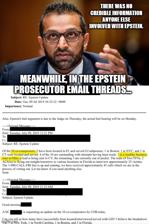 THERE WAS NO CREDIBLE INFORMATION ANYONE ELSE INVOLVED WITH EPSTEIN. MEANWHILE, IN THE EPSTEIN PROSECUTOR EMAIL THREADS... | image tagged in fbi director kash patel | made w/ Imgflip meme maker