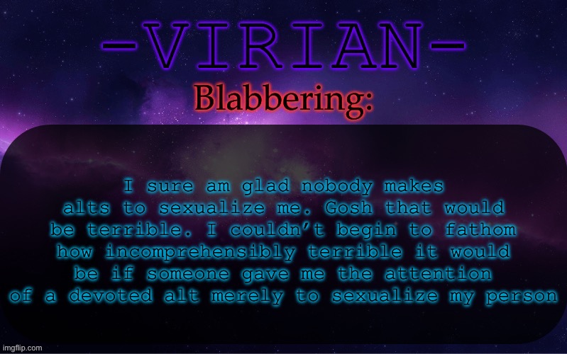 PLEASE don’t make alts to sexualize me that would stink | I sure am glad nobody makes alts to sexualize me. Gosh that would be terrible. I couldn’t begin to fathom how incomprehensibly terrible it would be if someone gave me the attention of a devoted alt merely to sexualize my person | image tagged in virian announcement temp | made w/ Imgflip meme maker