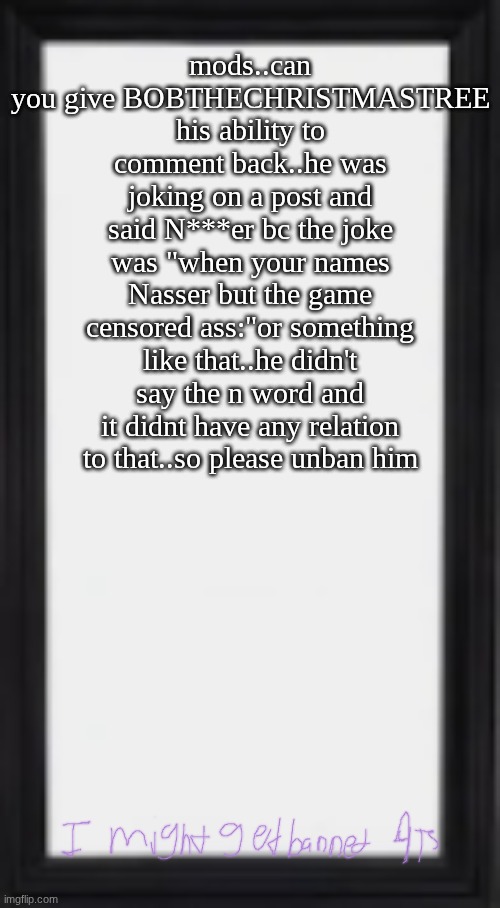 oog | mods..can you give BOBTHECHRISTMASTREE his ability to comment back..he was joking on a post and said N***er bc the joke was "when your names Nasser but the game censored ass:"or something like that..he didn't say the n word and it didnt have any relation to that..so please unban him | image tagged in oog | made w/ Imgflip meme maker