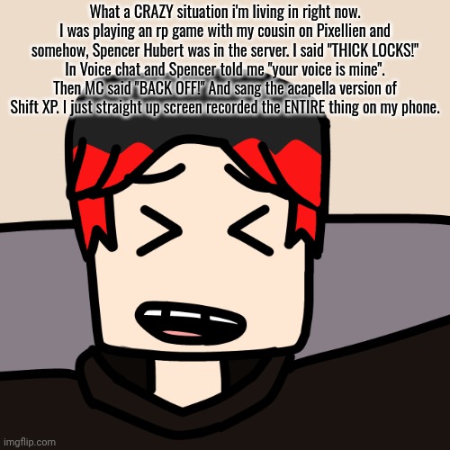 William was playing a car game called Alabaster CA, based on the Mendelevian city with his cousin on Pixellien of the same name. | What a CRAZY situation i'm living in right now. I was playing an rp game with my cousin on Pixellien and somehow, Spencer Hubert was in the server. I said "THICK LOCKS!" In Voice chat and Spencer told me "your voice is mine". Then MC said "BACK OFF!" And sang the acapella version of Shift XP. I just straight up screen recorded the ENTIRE thing on my phone. | image tagged in william laughing,william,roblox,spencer hubert,voice chat,pixellien | made w/ Imgflip meme maker