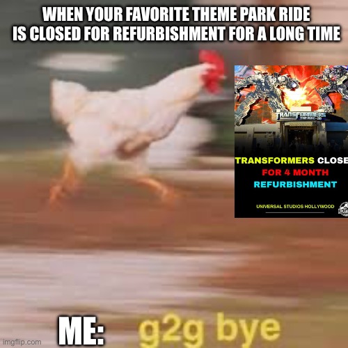 transformers ride | WHEN YOUR FAVORITE THEME PARK RIDE IS CLOSED FOR REFURBISHMENT FOR A LONG TIME; ME: | image tagged in g2g chicken 2 0 | made w/ Imgflip meme maker