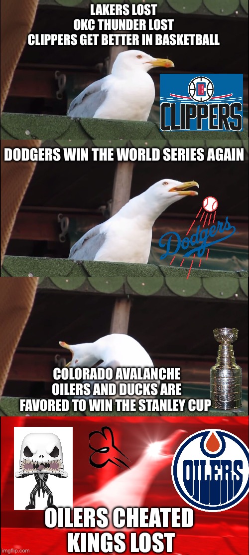 Anyone hates it when their favorite teams lose and their least favorite teams win | LAKERS LOST
OKC THUNDER LOST
CLIPPERS GET BETTER IN BASKETBALL; DODGERS WIN THE WORLD SERIES AGAIN; COLORADO AVALANCHE OILERS AND DUCKS ARE FAVORED TO WIN THE STANLEY CUP; OILERS CHEATED 
KINGS LOST | image tagged in memes,inhaling seagull | made w/ Imgflip meme maker