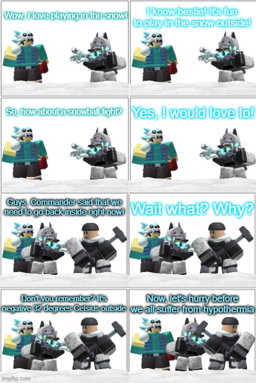 Tower Defense Simulator Comic - A Freezing Day | Wow, I love playing in the snow! I know bestie! It's fun to play in the snow outside! So, how about a snowball fight? Yes, I would love to! Guys, Commander said that we need to go back inside right now! Wait what? Why? Don't you remember? It's negative 32 degrees Celsius outside; Now, let's hurry before we all suffer from hypothermia | image tagged in blank comic panel 2x4,tower defense simulator,tds,winter | made w/ Imgflip meme maker