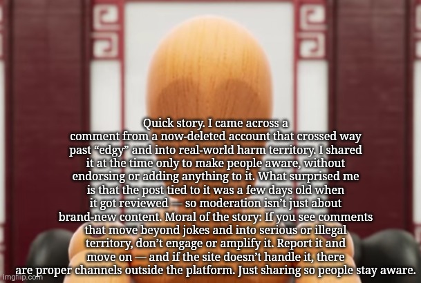 Quick story. I came across a comment from a now-deleted account that crossed way past “edgy” and into real-world harm territory. | Quick story. I came across a comment from a now-deleted account that crossed way past “edgy” and into real-world harm territory. I shared it at the time only to make people aware, without endorsing or adding anything to it. What surprised me is that the post tied to it was a few days old when it got reviewed — so moderation isn’t just about brand-new content. Moral of the story: If you see comments that move beyond jokes and into serious or illegal territory, don’t engage or amplify it. Report it and move on — and if the site doesn’t handle it, there are proper channels outside the platform. Just sharing so people stay aware. | image tagged in abel | made w/ Imgflip meme maker