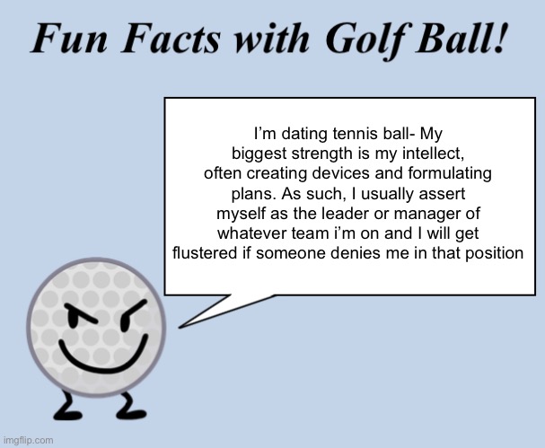 This is basically what the shippers be switching before anyone hears they ship tengolf- | I’m dating tennis ball- My biggest strength is my intellect, often creating devices and formulating plans. As such, I usually assert myself as the leader or manager of whatever team i’m on and I will get flustered if someone denies me in that position | image tagged in fun facts with golf ball | made w/ Imgflip meme maker