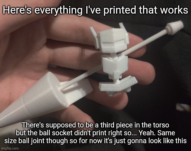 Here's everything I've printed that works; There's supposed to be a third piece in the torso but the ball socket didn't print right so... Yeah. Same size ball joint though so for now it's just gonna look like this | made w/ Imgflip meme maker