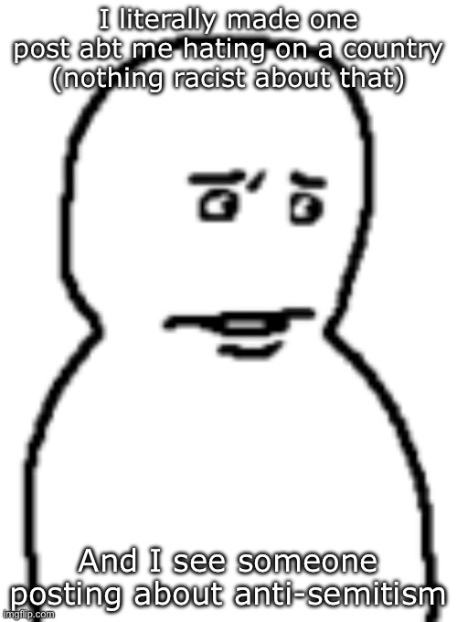 Bro… | I literally made one post abt me hating on a country (nothing racist about that); And I see someone posting about anti-semitism | image tagged in bro | made w/ Imgflip meme maker
