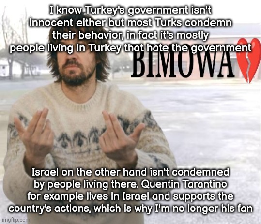 Kevin Parker bimowa | I know Turkey's government isn't innocent either but most Turks condemn their behavior, in fact it's mostly people living in Turkey that hate the government; Israel on the other hand isn't condemned by people living there. Quentin Tarantino for example lives in Israel and supports the country's actions, which is why I'm no longer his fan | image tagged in kevin parker bimowa | made w/ Imgflip meme maker