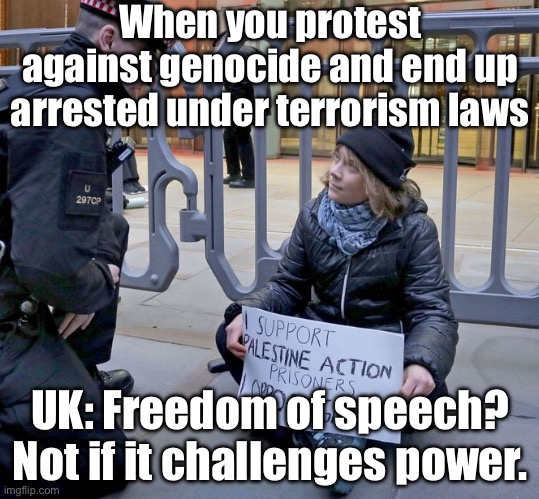 This is what the 'freedom and democracy' of the Global North looks like | When you protest against genocide and end up arrested under terrorism laws; UK: Freedom of speech? Not if it challenges power. | image tagged in greta thunberg,freedom of speech,greta thunberg how dare you,united kingdom,democracy,genocide | made w/ Imgflip meme maker