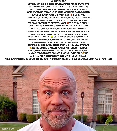Kurt Angle Stare | WHEN YOU ARE LOWKEY STANDING IN THE SHOWER WAITING FOR THE WATER TO GET WARM WHILE SECRETLY EATING AND YOU NEED TO PEE SO YOU LOWKEY PEE WHILE EATING BUT THE WATER SUDDENLY GETS WARM AND SPRAYS YOUR BALLS WITH NEAR BOILING WATER BUT YOU LOWKEY FW IT AND IT MAKES U 🧱’D UP SO YOU LOWKEY STOP PEEING MID STREAM AND GOON BUT YOU AREN’T AT UR FULL POTENTIAL SO YOU WALK OUT NAKED TO UR PHONE FOR SOME MATERIAL TO GET EVEN MORE 🧱’D BUT YOUR FREAKY UNCLE WALKS IN AND GIVES YOU SOME OF THE BEST MATERIAL THAT YOU GO BACK AND GOON W HIM TOGETHER AND PEE AND NUT AT THE SAME TIME ON UR SNACK SO THE PEANUT GODS LOWKEY SHOW UP WHILE YOU BE GOONING AND WHEN HE WAS ABOUT TO REFRESH UR 🎾 SO THAT YOU COULD GOON TO ALLAT MATERIAL AGAIN BUT YOU LOWKEY NUT ALL OVER HIM AND HE AGGRESSIVELY LICKS UP YO NUH CUZ HE THINKS IT’S AN OFFERING SO HE LOWKEY BENDS OVER AND YOU LOWKEY START 👏ING HIM CUZ HE IS A GIANT PEANUT WITH SMOOTH CURVES BUT YOU AIN’T BRICKED AND THE PEANUT GODS PUNISH YOU BY ALWAYS BEING BRICKED SO HARD THAT YOU CAN’T STOP 🥜ING AND YOU FILL THE ENTIRE BATHROOM WITH YOUR NUH AND ARE DROWNING IT SO SO YOU OPEN THE DOOR AND SOON YO ENTIRE HOUSE CRUMBLES UPON ALL OF YOUR NUH | image tagged in kurt angle stare | made w/ Imgflip meme maker