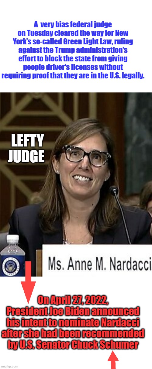JUDGE SHOPPING DEMS | A  very bias federal judge on Tuesday cleared the way for New York’s so-called Green Light Law, ruling against the Trump administration’s effort to block the state from giving people driver's licenses without requiring proof that they are in the U.S. legally. LEFTY JUDGE; On April 27, 2022, President Joe Biden announced his intent to nominate Nardacci after she had been recommended by U.S. Senator Chuck Schumer | made w/ Imgflip meme maker