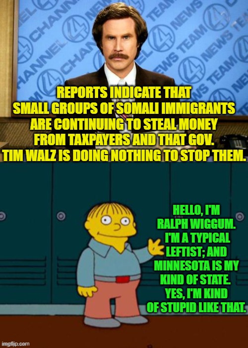 Well, what else are people supposed to think? | REPORTS INDICATE THAT SMALL GROUPS OF SOMALI IMMIGRANTS ARE CONTINUING TO STEAL MONEY FROM TAXPAYERS AND THAT GOV. TIM WALZ IS DOING NOTHING TO STOP THEM. HELLO, I'M RALPH WIGGUM.  I'M A TYPICAL LEFTIST; AND MINNESOTA IS MY KIND OF STATE.  YES, I'M KIND OF STUPID LIKE THAT. | image tagged in breaking news | made w/ Imgflip meme maker