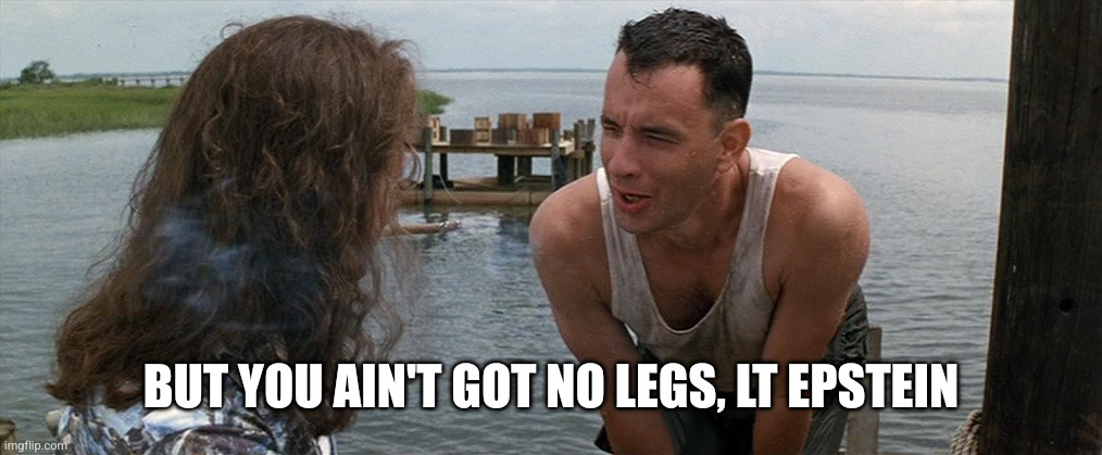 BUT YOU AIN'T GOT NO LEGS, LT EPSTEIN | image tagged in lt dan gump legs | made w/ Imgflip meme maker