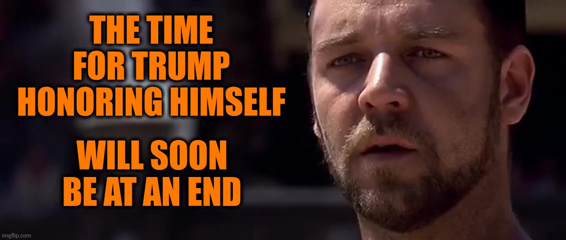 Highness | THE TIME FOR TRUMP HONORING HIMSELF; WILL SOON BE AT AN END | image tagged in gladiator dream of rome,impeach trump,lock him up,trump unfit unqualified dangerous,conservative hypocrisy,memes | made w/ Imgflip meme maker