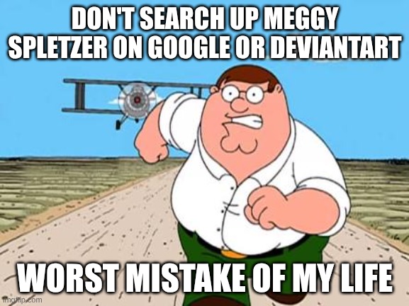 dont try this at home | DON'T SEARCH UP MEGGY SPLETZER ON GOOGLE OR DEVIANTART; WORST MISTAKE OF MY LIFE | image tagged in peter griffin running away for a plane | made w/ Imgflip meme maker