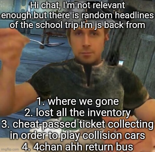 Tell the numero and I'll expand it | Hi chat, I'm not relevant enough but there is random headlines of the school trip I'm js back from; 1. where we gone
2. lost all the inventory
3. cheat-passed ticket collecting in order to play collision cars
4. 4chan ahh return bus | image tagged in kenshi guy | made w/ Imgflip meme maker