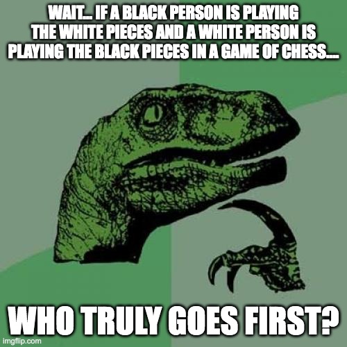 waht.... i dont get it | WAIT... IF A BLACK PERSON IS PLAYING THE WHITE PIECES AND A WHITE PERSON IS PLAYING THE BLACK PIECES IN A GAME OF CHESS.... WHO TRULY GOES FIRST? | image tagged in memes,philosoraptor,wait what,black people,white people,chess | made w/ Imgflip meme maker