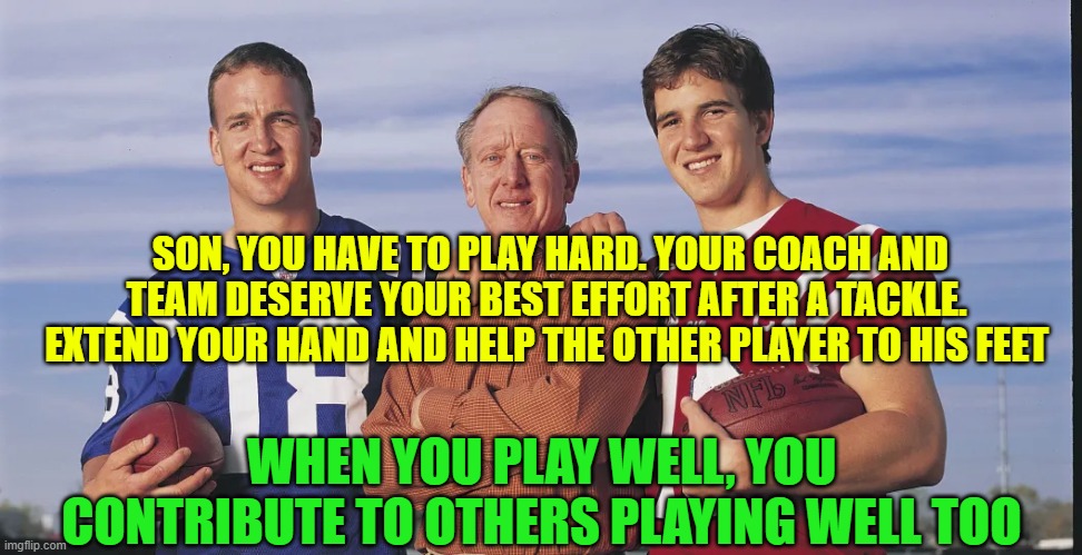 Father's foundational role | SON, YOU HAVE TO PLAY HARD. YOUR COACH AND TEAM DESERVE YOUR BEST EFFORT AFTER A TACKLE.  EXTEND YOUR HAND AND HELP THE OTHER PLAYER TO HIS FEET; WHEN YOU PLAY WELL, YOU CONTRIBUTE TO OTHERS PLAYING WELL TOO | image tagged in football,fatherhood,manliness,grit,resiliency,mentoring | made w/ Imgflip meme maker